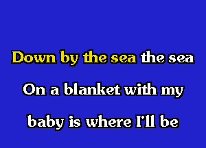 Down by the sea the sea
On a blanket with my
baby is where I'll be