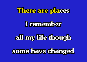 There are places

I remember

all my life though

some have changed