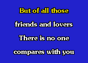 But of all those
friends and lovers

There is no one

compares with you