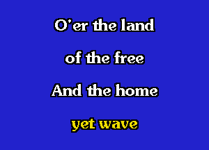 O'er 1118 land
of the free

And the home

yet wave