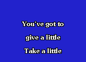 You've got to

give a little

Take a little