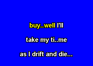 buy..well I'll

take my ti..me

as l drift and die...