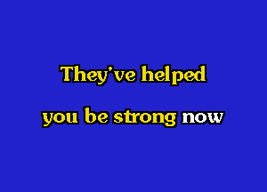They've helped

you be strong now