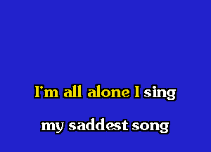 I'm all alone I sing

my saddest song
