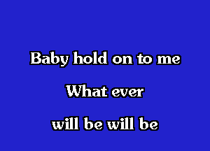 Baby hold on to me

What ever

will be will be