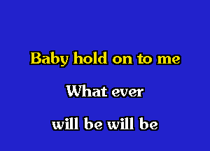 Baby hold on to me

What ever

will be will be