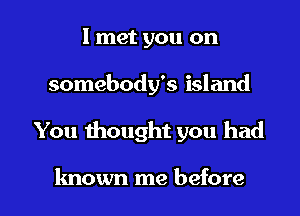 I met you on
somebody's island

You 1hought you had

known me before I