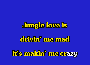 Jungle love is

drivin' me mad

It's makin' me crazy