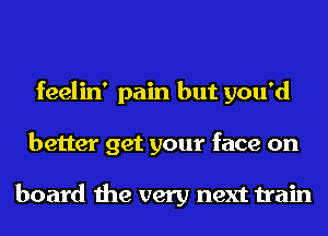 feelin' pain but you'd
better get your face on

board the very next train