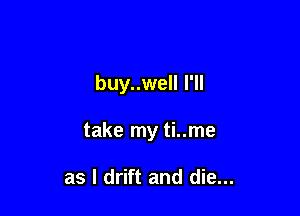 buy..well I'll

take my ti..me

as l drift and die...