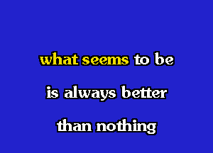 what seems to be

is always better

than nothing