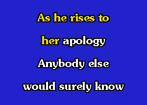 As he rises to

her apology
Anybody else

would surely know