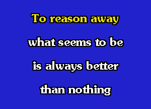 To reason away
what seems to be

is always better

than nothing
