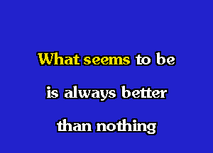 What seems to be

is always better

than nothing