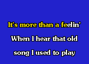 It's more than a feelin'
When I hear that old

song I used to play