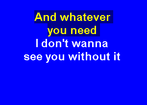 And whatever
you need
ldon't wanna

see you without it