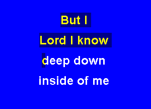 But I
Lord I know

deep down

inside of me