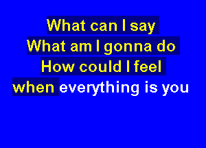 What can I say
What am I gonna do
How could Ifeel

when everything is you