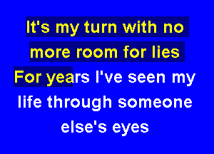 It's my turn with no
more room for lies

For years I've seen my
life through someone
else's eyes