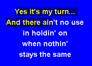 Yes it's my turn...
And there ain't no use

in holdin' on
when nothin'
stays the same
