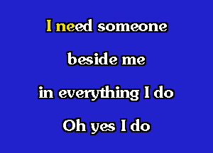 I need someone

beside me

in everything I do
Oh yes I do