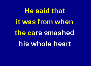 He said that
it was from when

the cars smashed

his whole heart