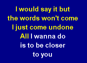 lwould say it but
the words won't come
Ijust come undone

All I wanna do
is to be closer
to you