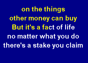 on the things
other money can buy
But it's a fact of life
no matter what you do
there's a stake you claim