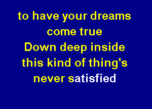 to have your dreams
come true
Down deep inside

this kind of thing's
never satisfied