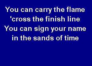 You can carry the flame
'cross the finish line
You can sign your name
in the sands of time