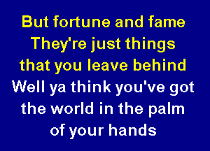 But fortune and fame
They're just things
that you leave behind
Well ya think you've got
the world in the palm
of your hands