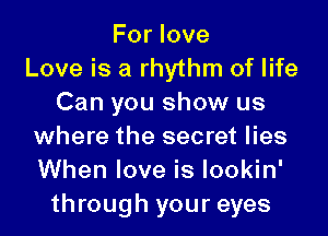 For love
Love is a rhythm of life
Can you show us

where the secret lies
When love is Iookin'
through your eyes