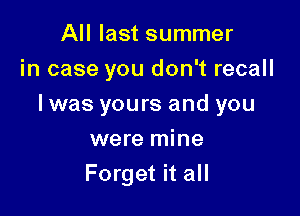 All last summer
in case you don't recall

I was yours and you

were mine
Forget it all