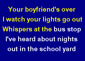 Your boyfriend's over
I watch your lights go out
Whispers at the bus stop
I've heard about nights
out in the school yard