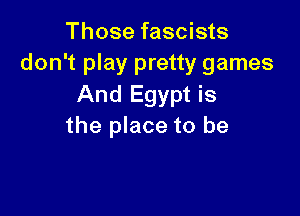 Those fascists
don't play pretty games
And Egypt is

the place to be