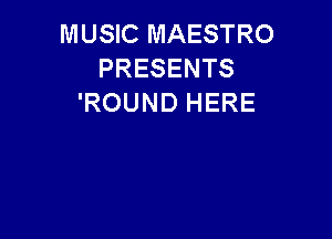 MUSIC MAESTRO
PRESENTS
'ROUND HERE
