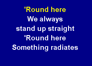'Round here
We always
stand up straight

'Round here
Something radiates