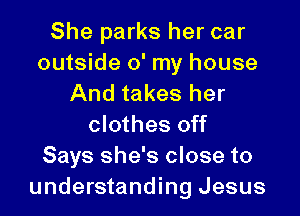 She parks her car
outside 0' my house
And takes her

clothes off
Says she's close to
understanding Jesus