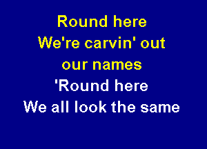 Round here
We're carvin' out
our names

'Round here
We all look the same
