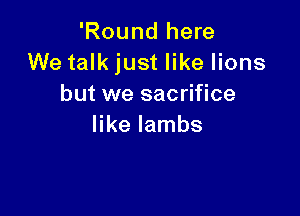 'Round here
We talk just like lions
but we sacrifice

like lambs