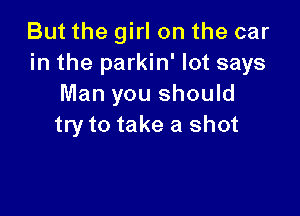 But the girl on the car
in the parkin' lot says
Man you should

try to take a shot