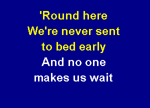 'Round here
We're never sent
to bed early

And no one
makes us wait