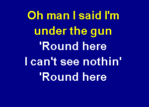 Oh man I said I'm
under the gun
'Round here

lcan't see nothin'
'Round here