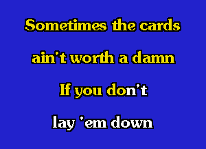 Sometimes the cards
ain't worth a damn

If you don't

lay 'em down I