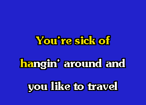 You're sick of

hangin' around and

you like to travel