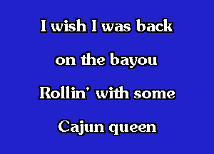 1 wish I was back

on the bayou

Rollin' with some

Cajun queen
