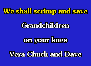 We shall scrimp and save
Grandchildren
on your knee

Vera Chuck and Dave