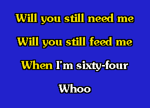 Will you still need me
Will you still feed me
When I'm sixty-four
Whoo