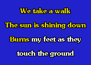 We take a walk
The sun is shining down
Burns my feet as they

touch the ground