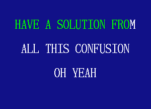 HAVE A SOLUTION FROM
ALL THIS CONFUSION
OH YEAH